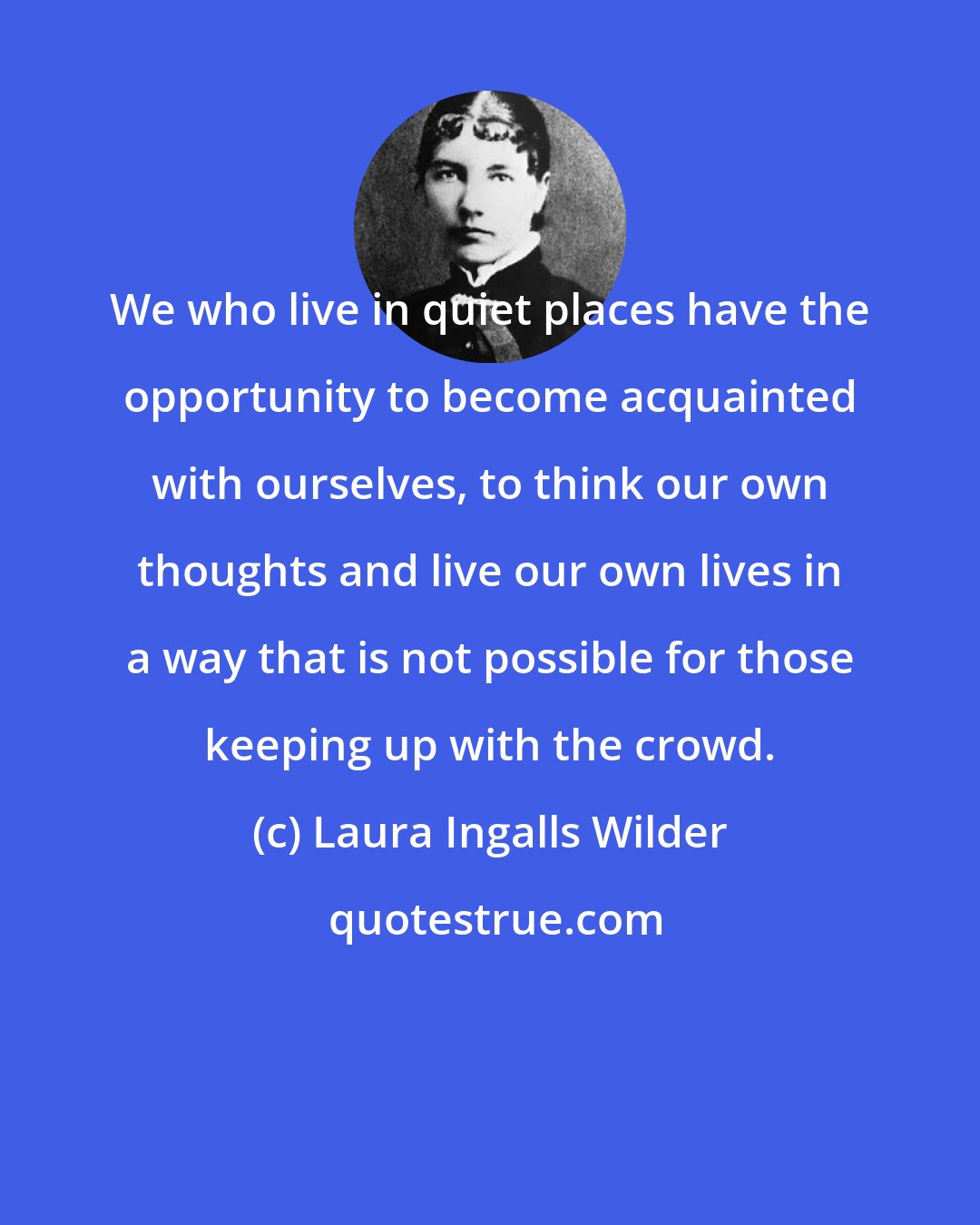 Laura Ingalls Wilder: We who live in quiet places have the opportunity to become acquainted with ourselves, to think our own thoughts and live our own lives in a way that is not possible for those keeping up with the crowd.