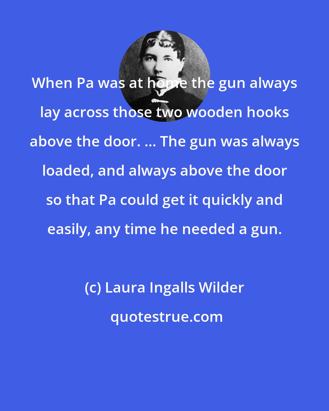 Laura Ingalls Wilder: When Pa was at home the gun always lay across those two wooden hooks above the door. ... The gun was always loaded, and always above the door so that Pa could get it quickly and easily, any time he needed a gun.