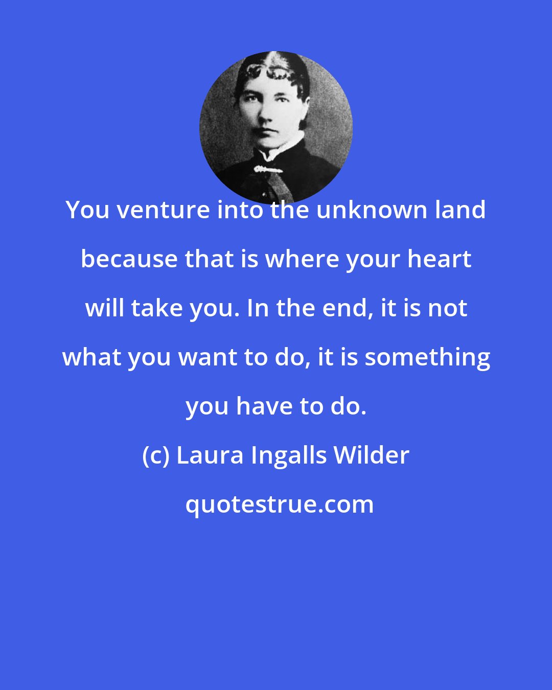 Laura Ingalls Wilder: You venture into the unknown land because that is where your heart will take you. In the end, it is not what you want to do, it is something you have to do.