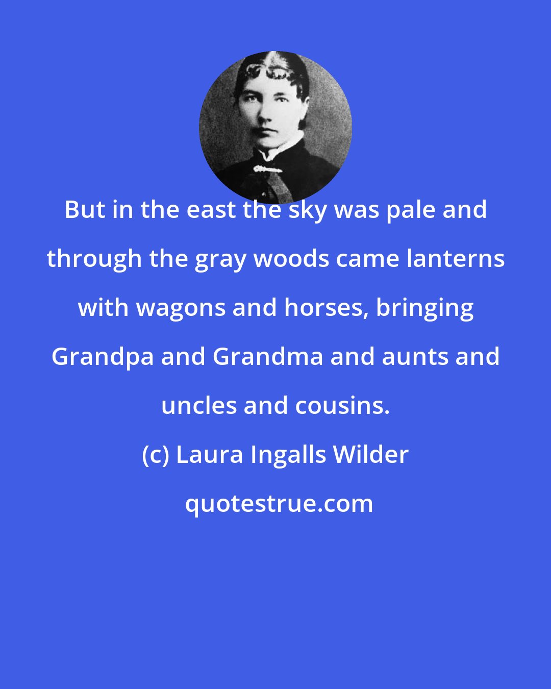 Laura Ingalls Wilder: But in the east the sky was pale and through the gray woods came lanterns with wagons and horses, bringing Grandpa and Grandma and aunts and uncles and cousins.