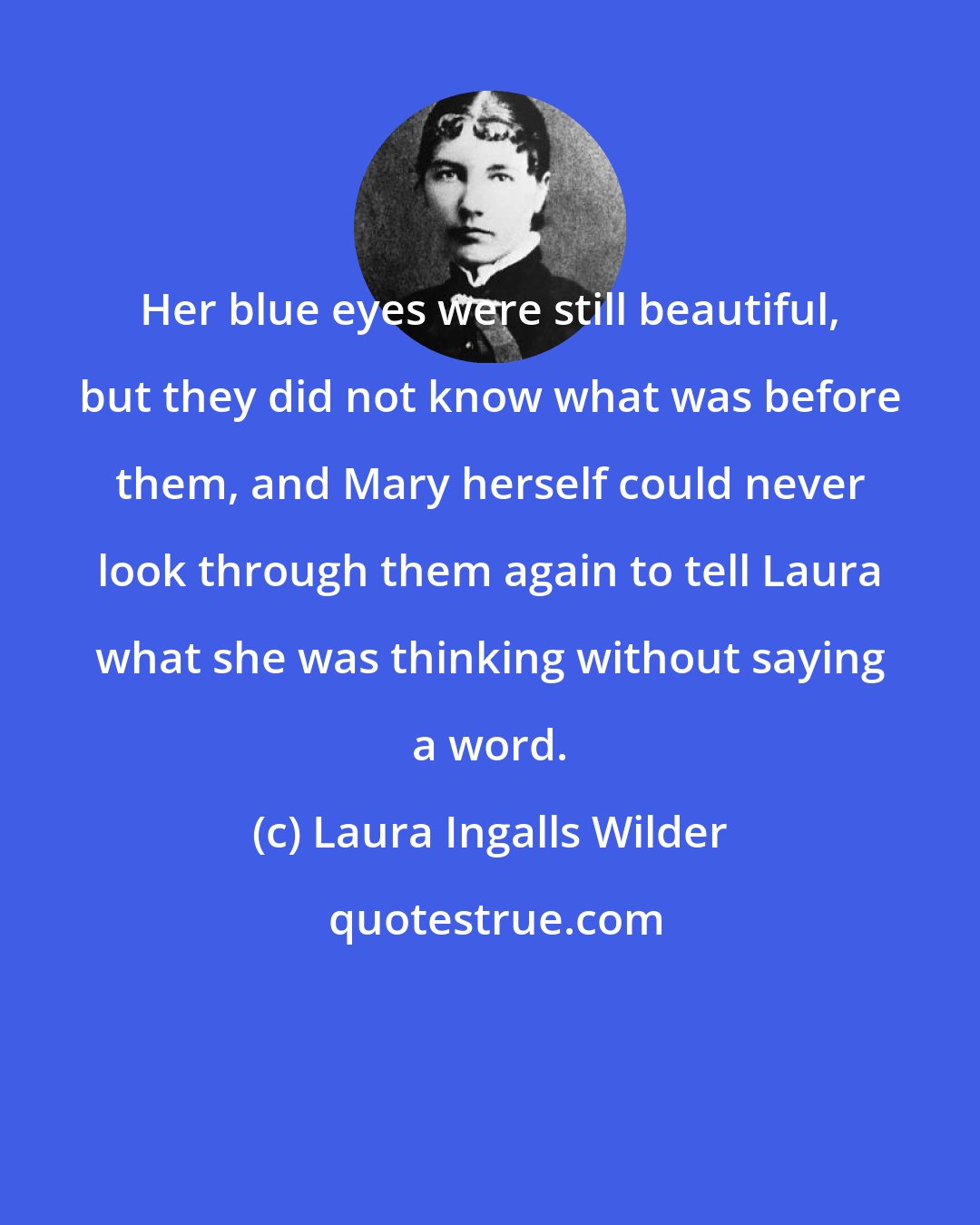 Laura Ingalls Wilder: Her blue eyes were still beautiful, but they did not know what was before them, and Mary herself could never look through them again to tell Laura what she was thinking without saying a word.