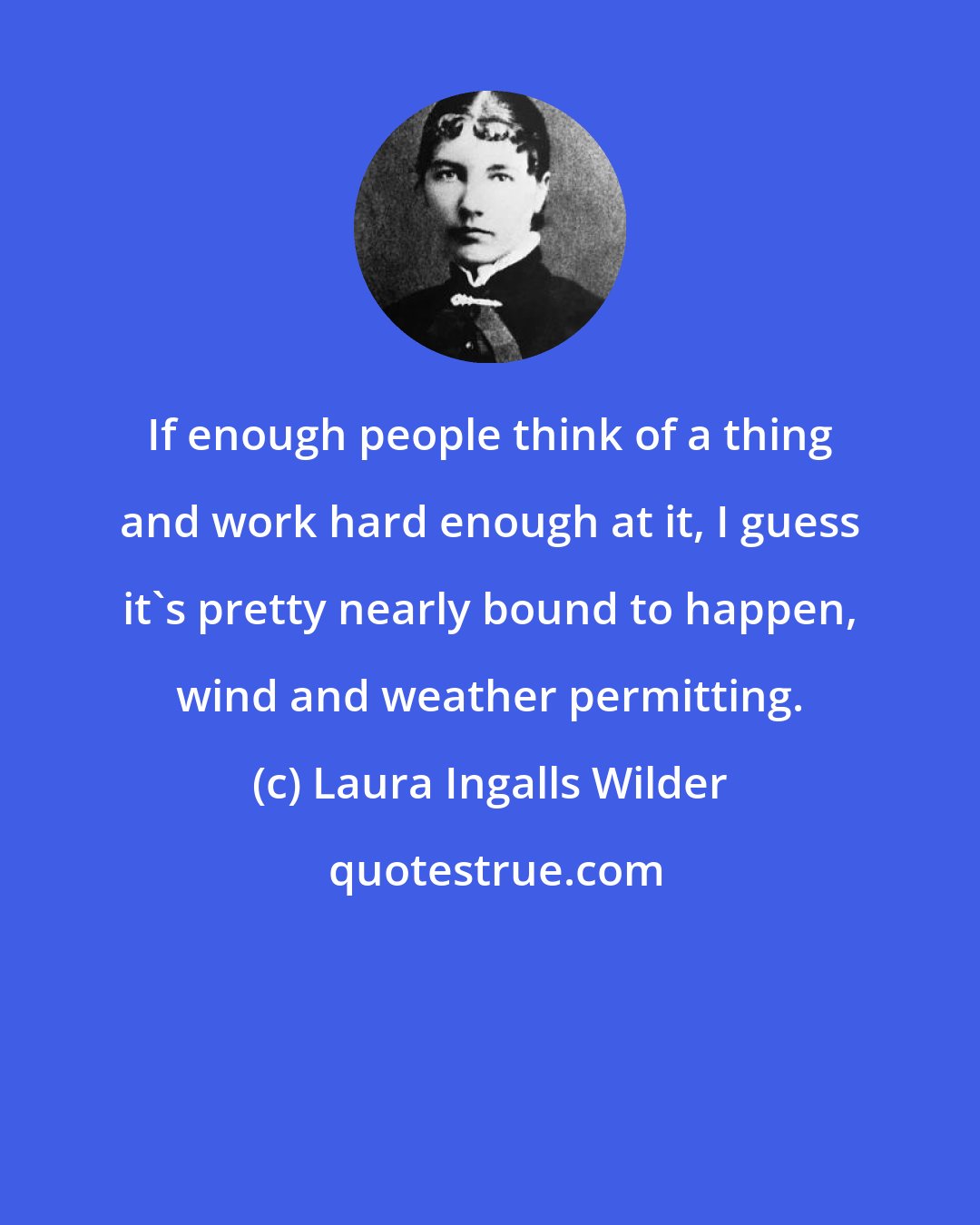 Laura Ingalls Wilder: If enough people think of a thing and work hard enough at it, I guess it's pretty nearly bound to happen, wind and weather permitting.