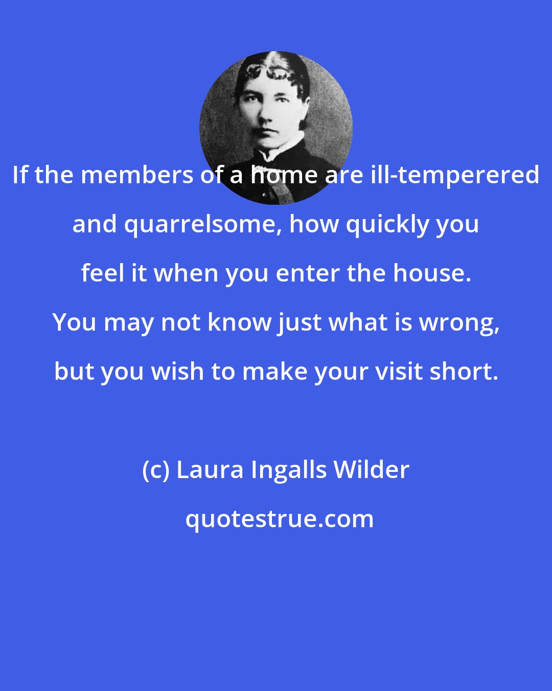 Laura Ingalls Wilder: If the members of a home are ill-temperered and quarrelsome, how quickly you feel it when you enter the house. You may not know just what is wrong, but you wish to make your visit short.