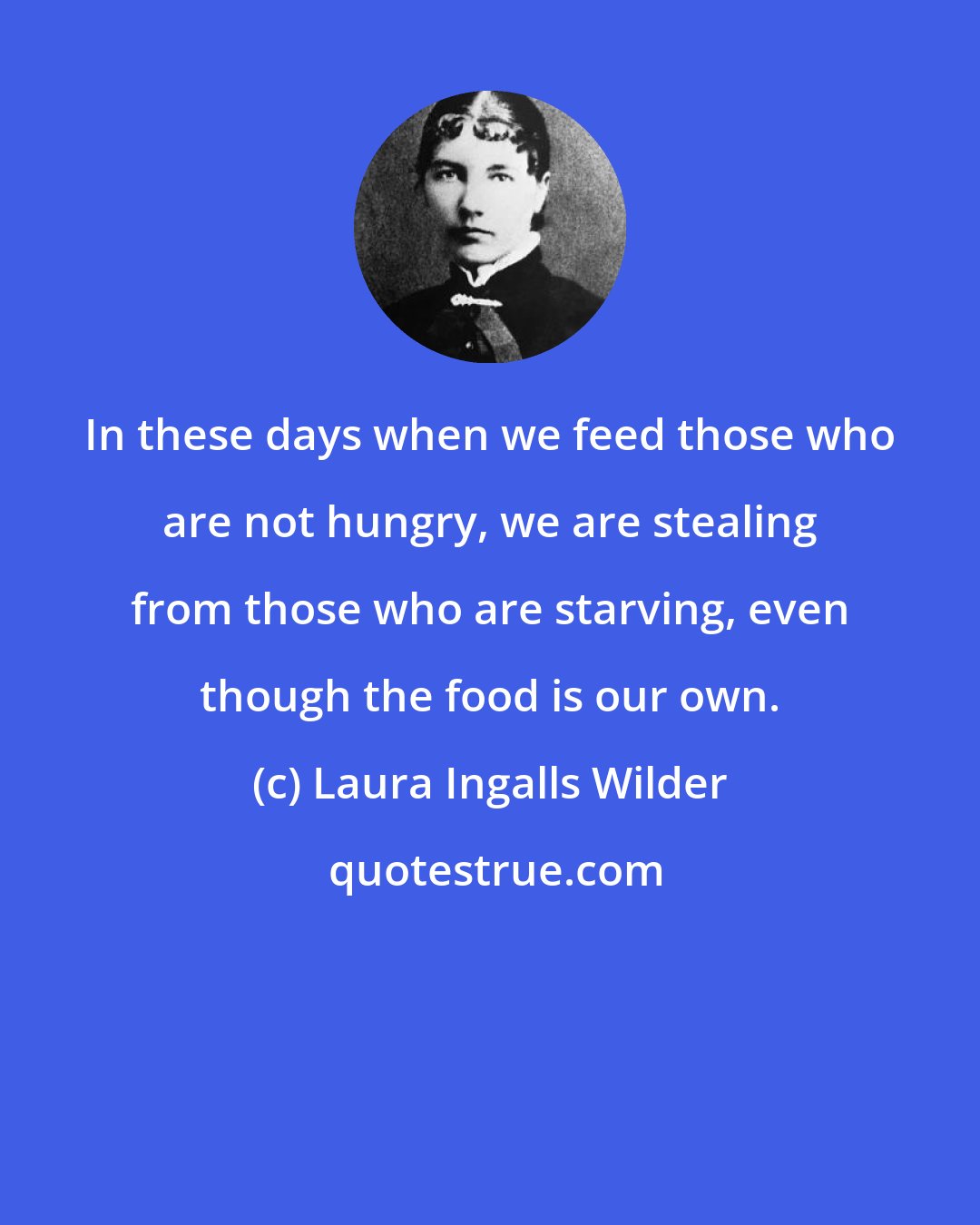 Laura Ingalls Wilder: In these days when we feed those who are not hungry, we are stealing from those who are starving, even though the food is our own.