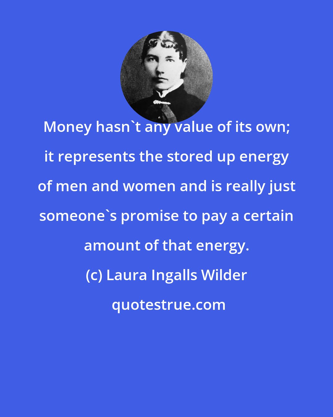 Laura Ingalls Wilder: Money hasn't any value of its own; it represents the stored up energy of men and women and is really just someone's promise to pay a certain amount of that energy.