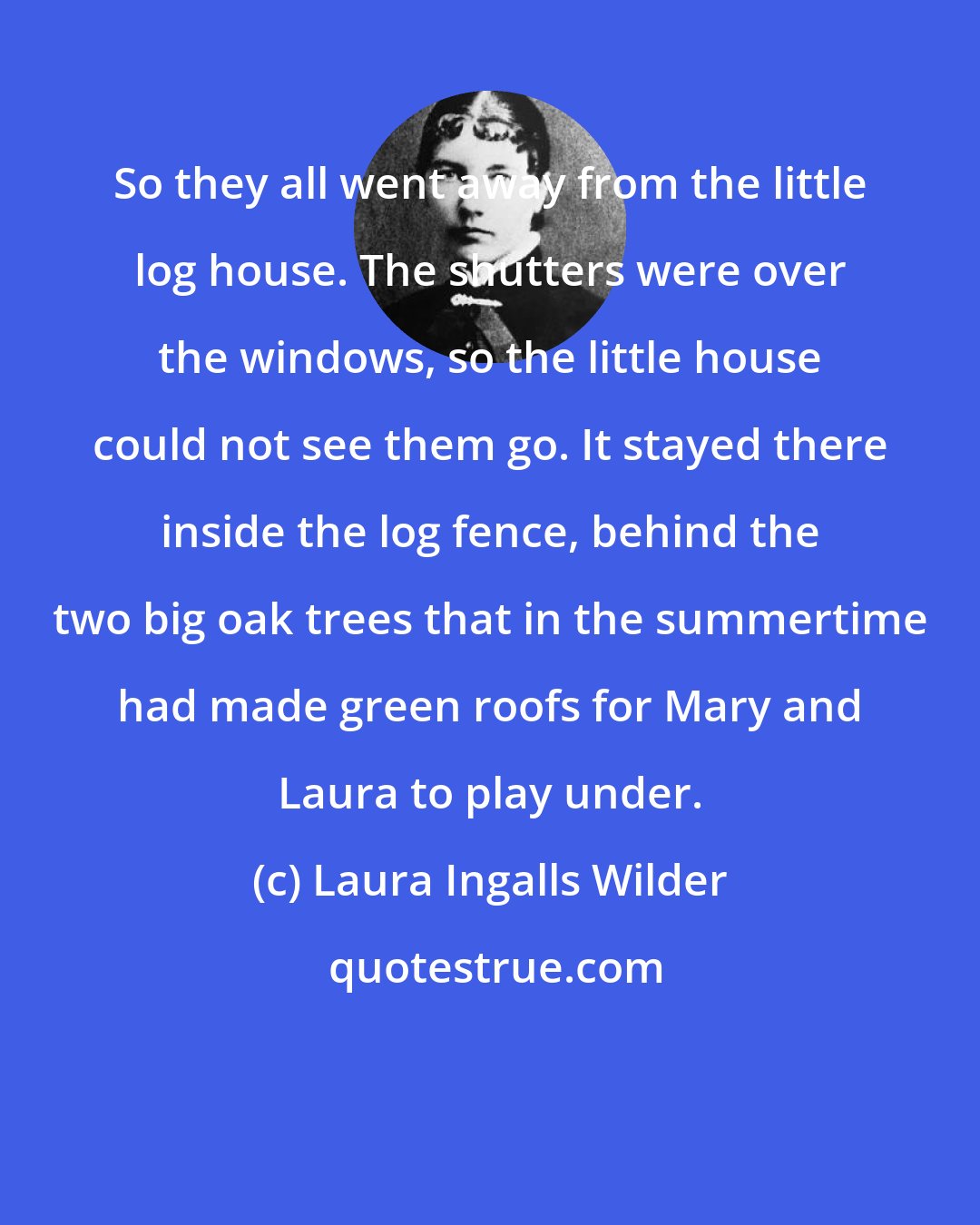 Laura Ingalls Wilder: So they all went away from the little log house. The shutters were over the windows, so the little house could not see them go. It stayed there inside the log fence, behind the two big oak trees that in the summertime had made green roofs for Mary and Laura to play under.