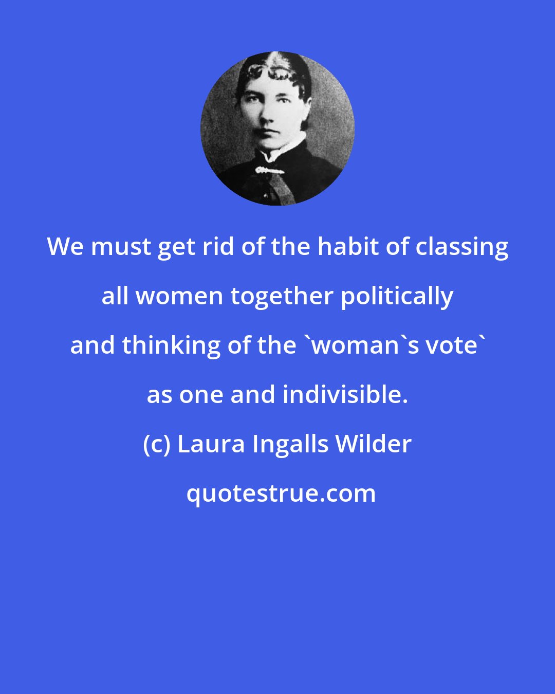 Laura Ingalls Wilder: We must get rid of the habit of classing all women together politically and thinking of the 'woman's vote' as one and indivisible.