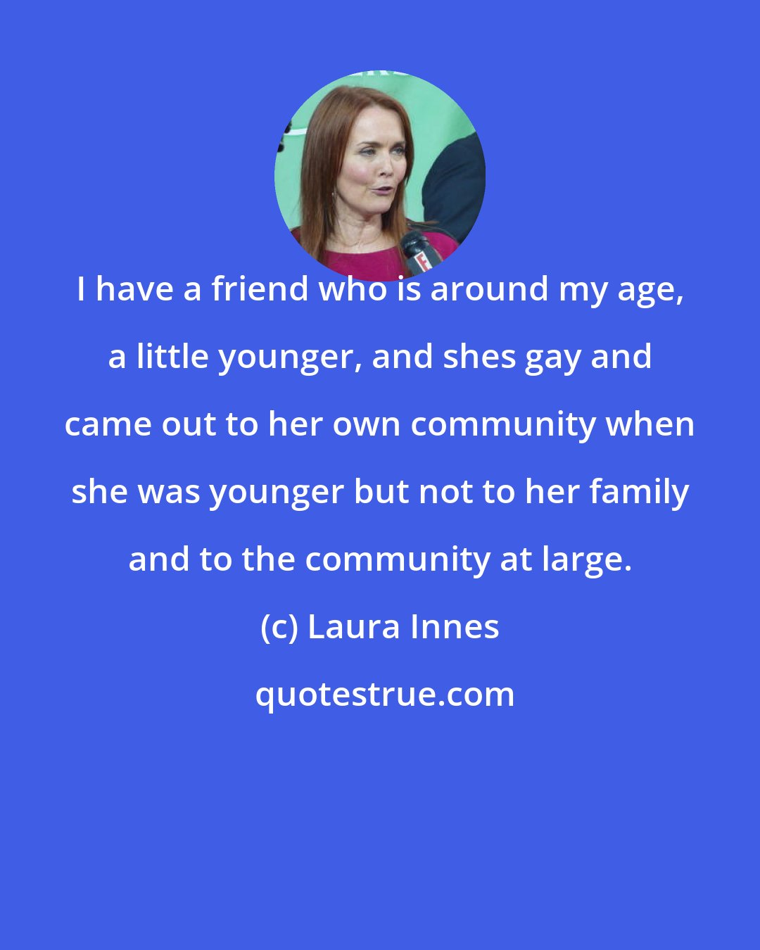 Laura Innes: I have a friend who is around my age, a little younger, and shes gay and came out to her own community when she was younger but not to her family and to the community at large.