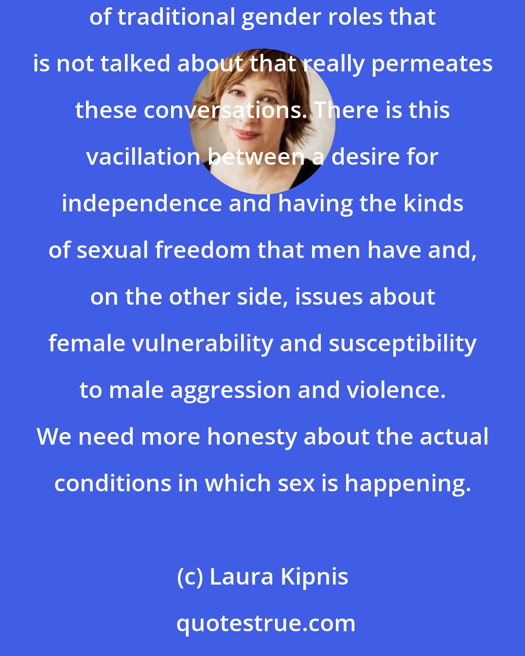 Laura Kipnis: On the question of women's sexual freedom or female independence, there are still issues that haven't been worked out. There's an aura of traditional gender roles that is not talked about that really permeates these conversations. There is this vacillation between a desire for independence and having the kinds of sexual freedom that men have and, on the other side, issues about female vulnerability and susceptibility to male aggression and violence. We need more honesty about the actual conditions in which sex is happening.