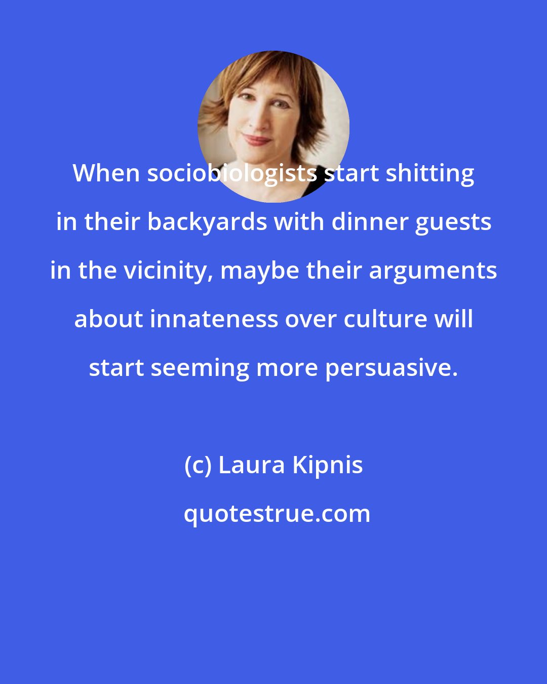 Laura Kipnis: When sociobiologists start shitting in their backyards with dinner guests in the vicinity, maybe their arguments about innateness over culture will start seeming more persuasive.