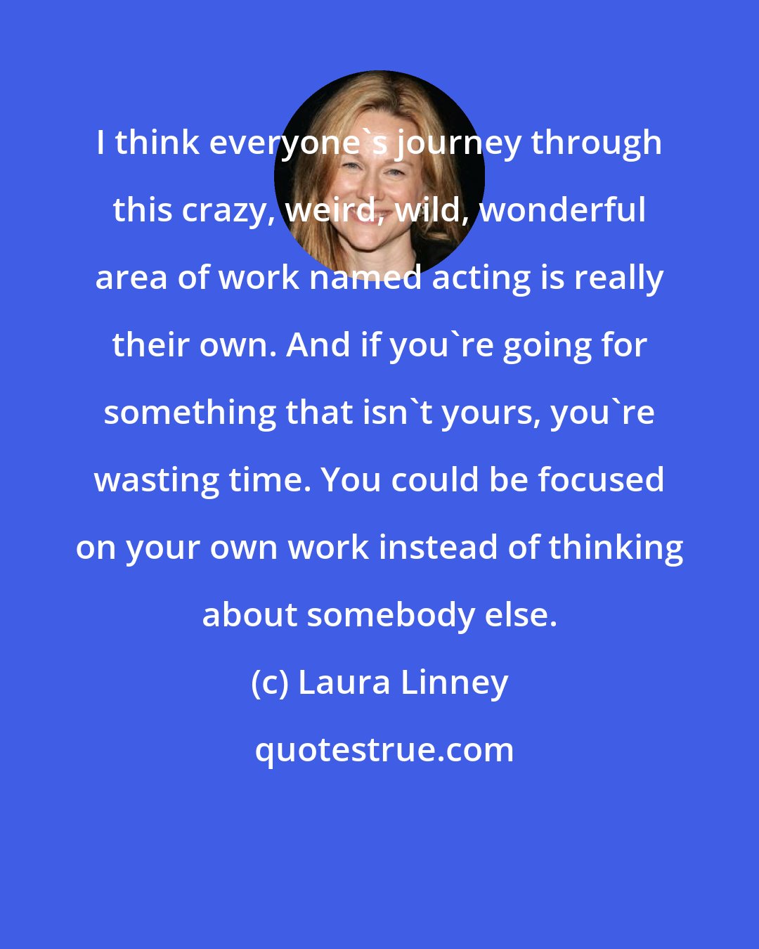 Laura Linney: I think everyone's journey through this crazy, weird, wild, wonderful area of work named acting is really their own. And if you're going for something that isn't yours, you're wasting time. You could be focused on your own work instead of thinking about somebody else.