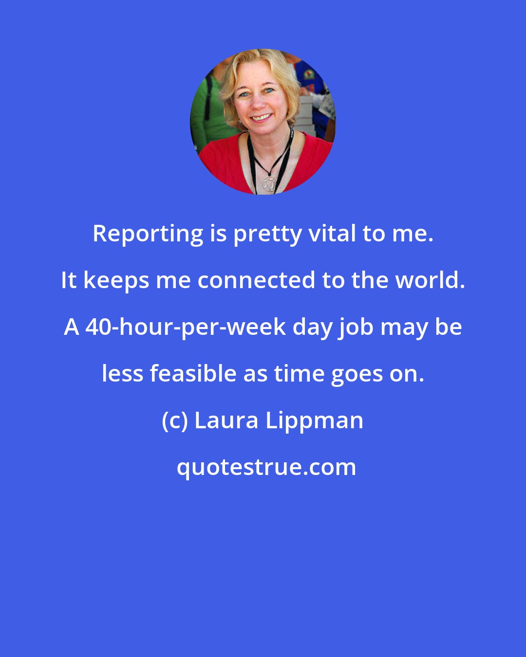 Laura Lippman: Reporting is pretty vital to me. It keeps me connected to the world. A 40-hour-per-week day job may be less feasible as time goes on.