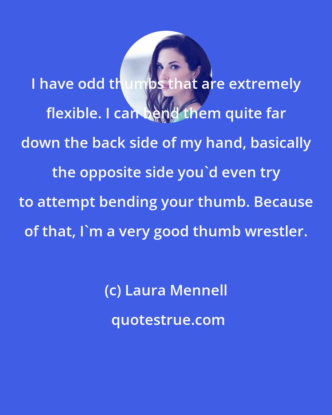 Laura Mennell: I have odd thumbs that are extremely flexible. I can bend them quite far down the back side of my hand, basically the opposite side you'd even try to attempt bending your thumb. Because of that, I'm a very good thumb wrestler.