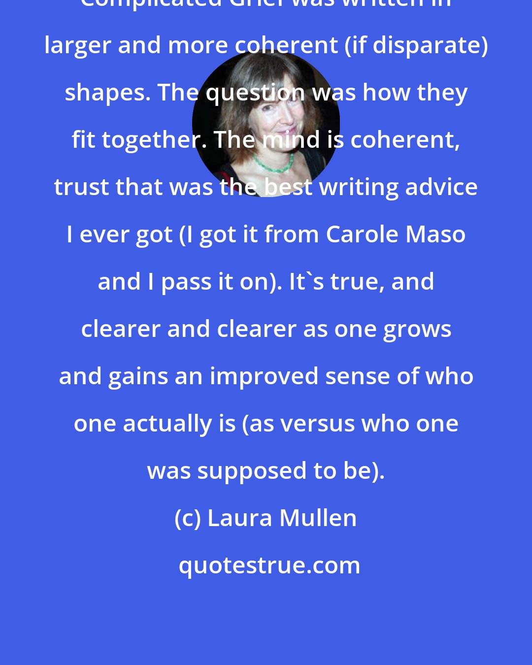 Laura Mullen: Complicated Grief was written in larger and more coherent (if disparate) shapes. The question was how they fit together. The mind is coherent, trust that was the best writing advice I ever got (I got it from Carole Maso and I pass it on). It's true, and clearer and clearer as one grows and gains an improved sense of who one actually is (as versus who one was supposed to be).