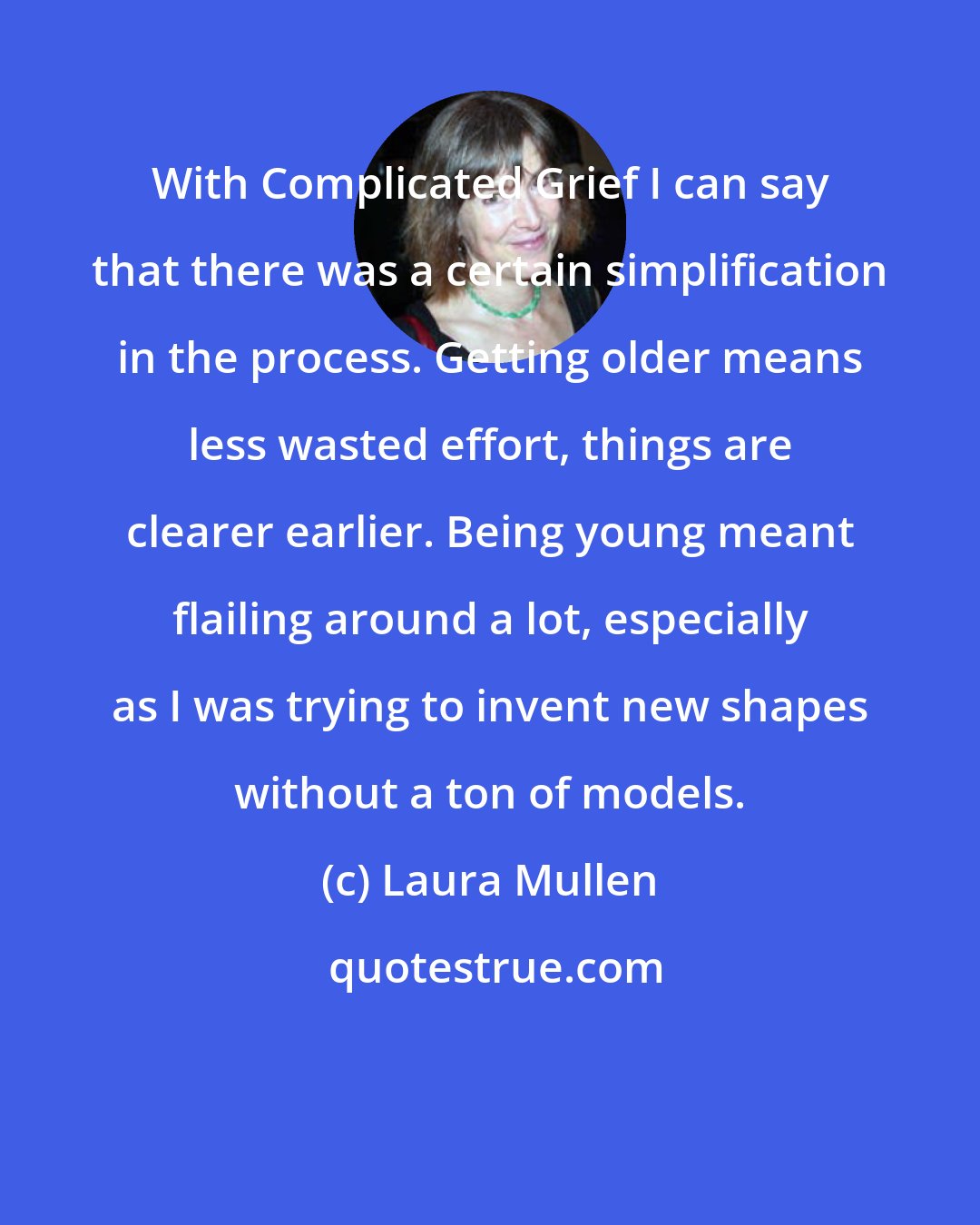Laura Mullen: With Complicated Grief I can say that there was a certain simplification in the process. Getting older means less wasted effort, things are clearer earlier. Being young meant flailing around a lot, especially as I was trying to invent new shapes without a ton of models.
