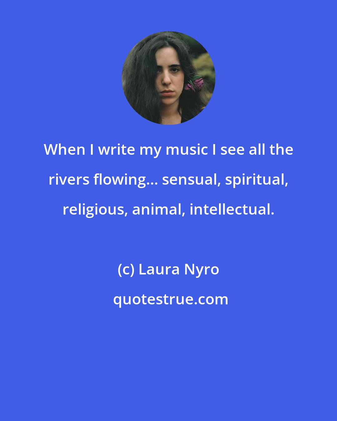 Laura Nyro: When I write my music I see all the rivers flowing... sensual, spiritual, religious, animal, intellectual.