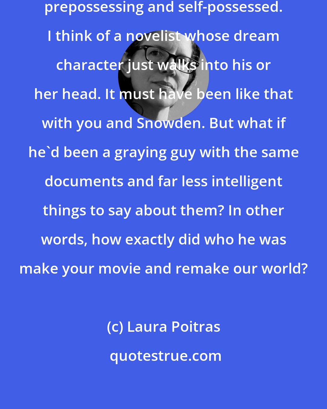 Laura Poitras: Snowden is almost preternaturally prepossessing and self-possessed. I think of a novelist whose dream character just walks into his or her head. It must have been like that with you and Snowden. But what if he'd been a graying guy with the same documents and far less intelligent things to say about them? In other words, how exactly did who he was make your movie and remake our world?