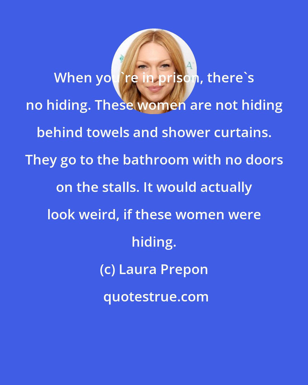 Laura Prepon: When you're in prison, there's no hiding. These women are not hiding behind towels and shower curtains. They go to the bathroom with no doors on the stalls. It would actually look weird, if these women were hiding.