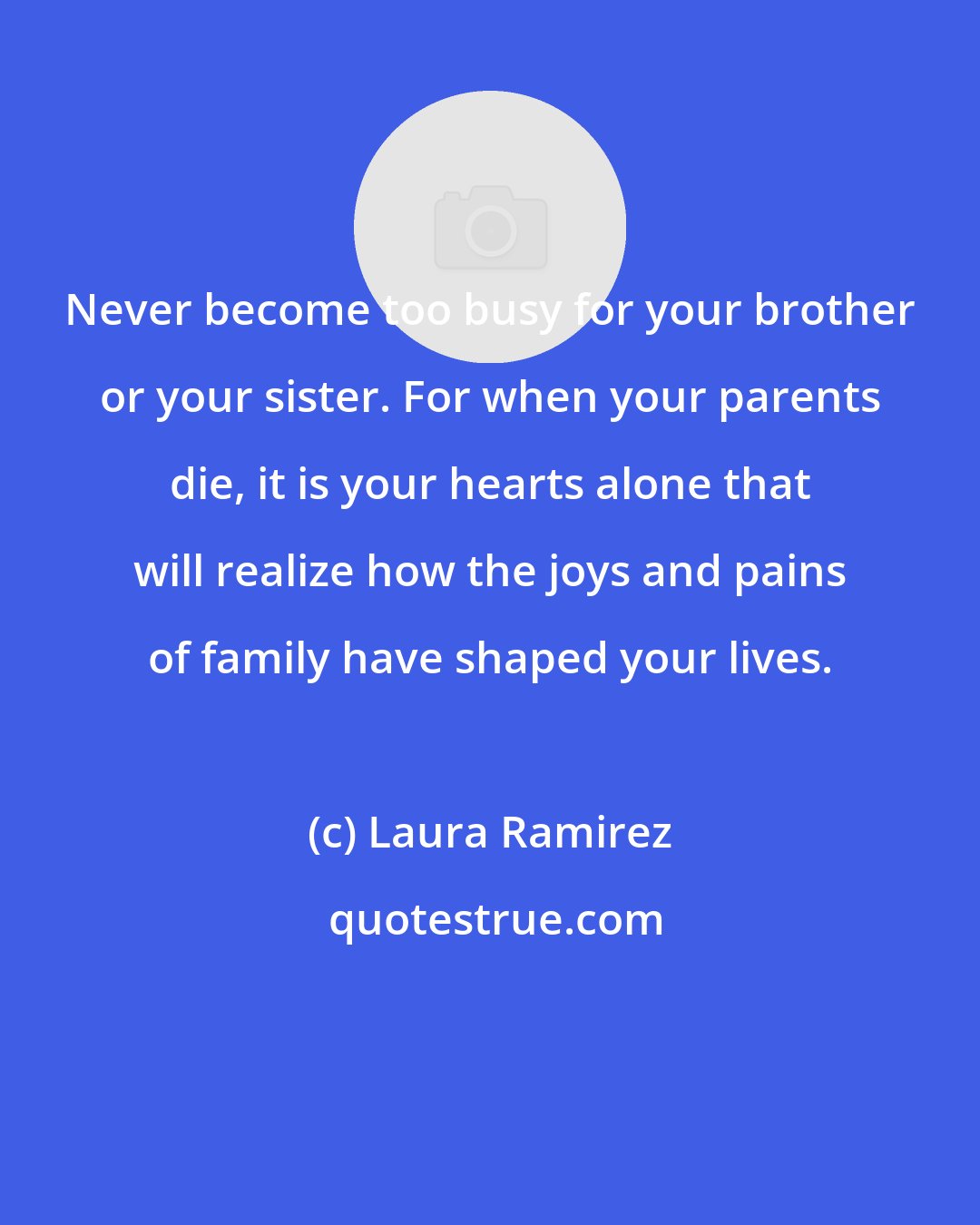 Laura Ramirez: Never become too busy for your brother or your sister. For when your parents die, it is your hearts alone that will realize how the joys and pains of family have shaped your lives.