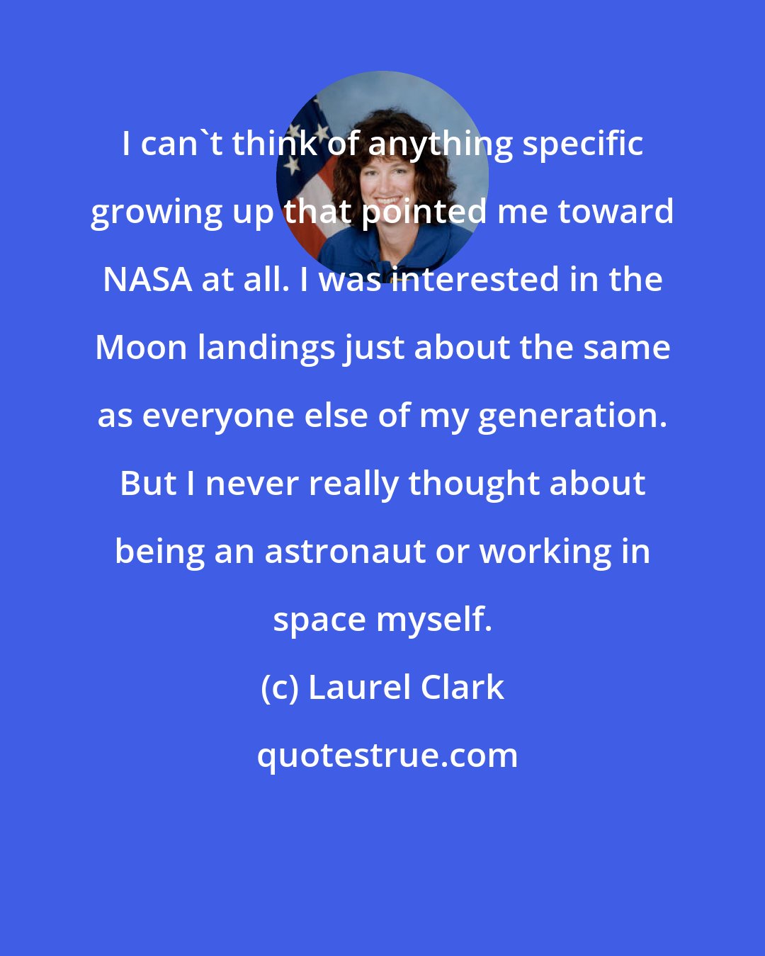 Laurel Clark: I can't think of anything specific growing up that pointed me toward NASA at all. I was interested in the Moon landings just about the same as everyone else of my generation. But I never really thought about being an astronaut or working in space myself.