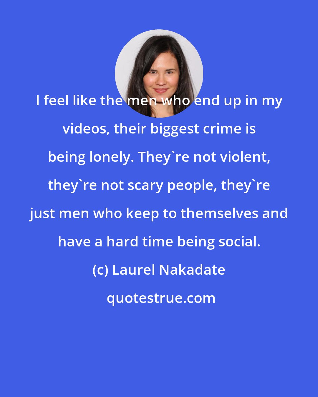 Laurel Nakadate: I feel like the men who end up in my videos, their biggest crime is being lonely. They're not violent, they're not scary people, they're just men who keep to themselves and have a hard time being social.