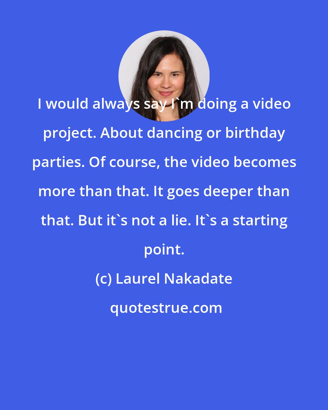 Laurel Nakadate: I would always say I'm doing a video project. About dancing or birthday parties. Of course, the video becomes more than that. It goes deeper than that. But it's not a lie. It's a starting point.