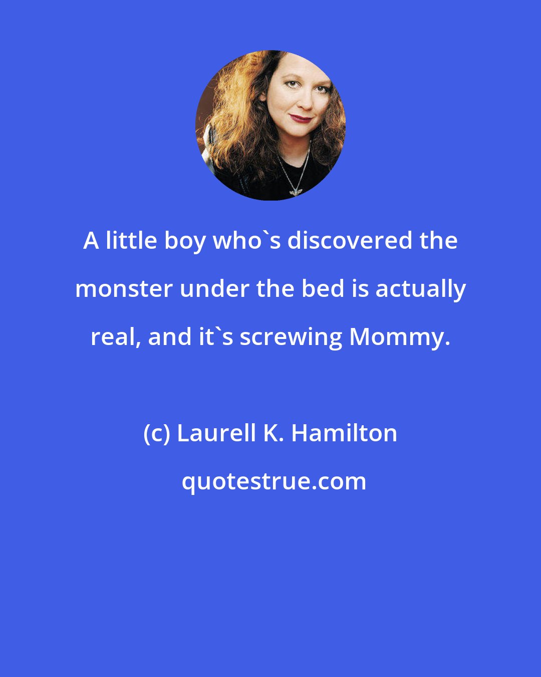 Laurell K. Hamilton: A little boy who's discovered the monster under the bed is actually real, and it's screwing Mommy.