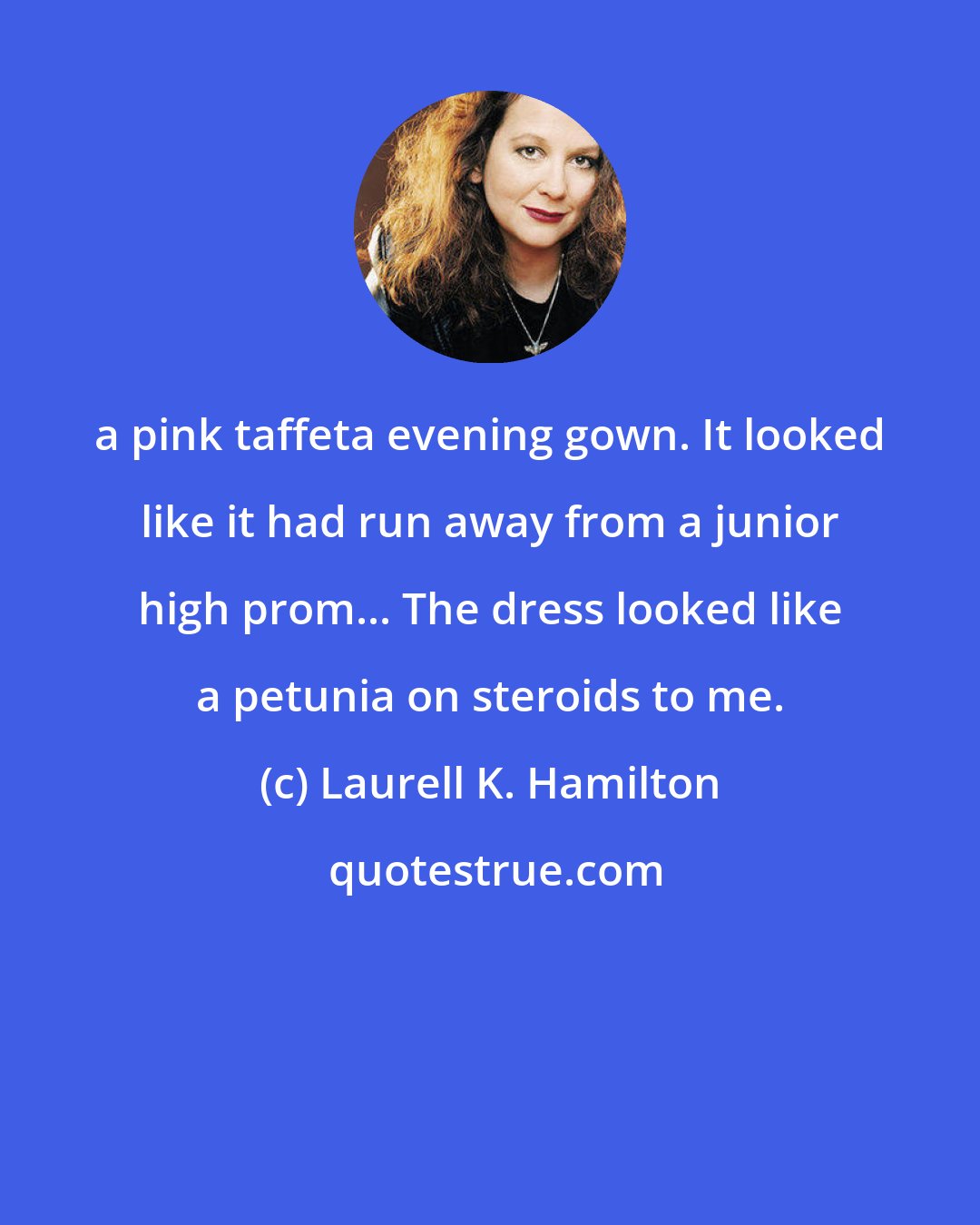 Laurell K. Hamilton: a pink taffeta evening gown. It looked like it had run away from a junior high prom... The dress looked like a petunia on steroids to me.