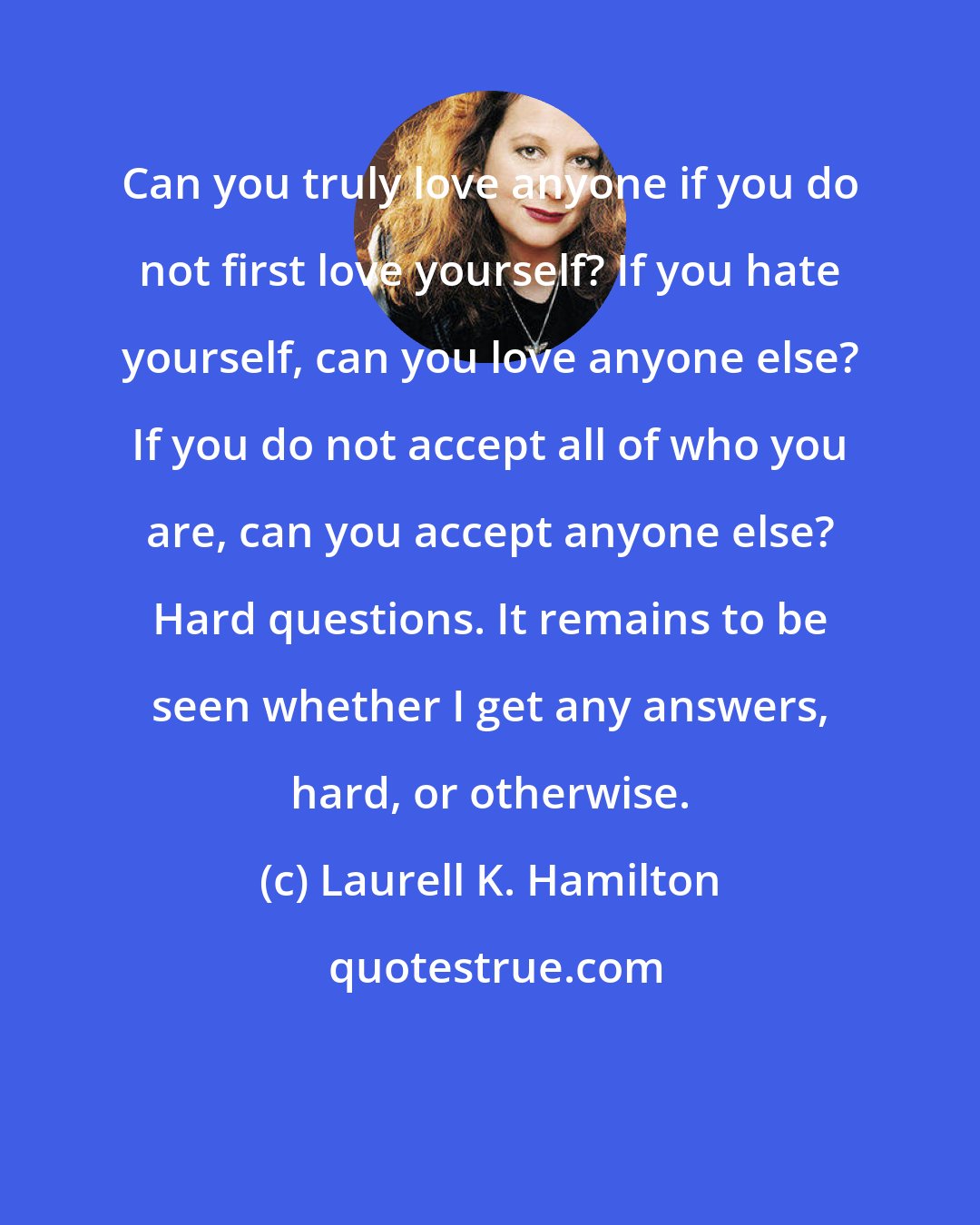 Laurell K. Hamilton: Can you truly love anyone if you do not first love yourself? If you hate yourself, can you love anyone else? If you do not accept all of who you are, can you accept anyone else? Hard questions. It remains to be seen whether I get any answers, hard, or otherwise.