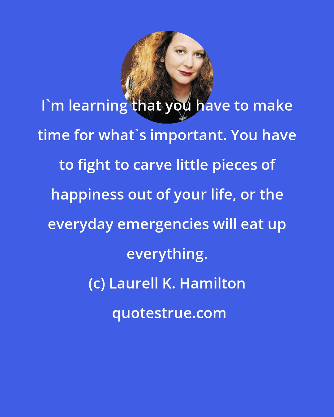 Laurell K. Hamilton: I'm learning that you have to make time for what's important. You have to fight to carve little pieces of happiness out of your life, or the everyday emergencies will eat up everything.