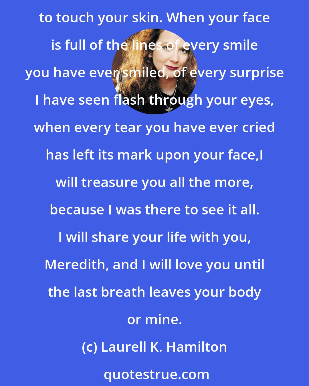 Laurell K. Hamilton: I will love you always. When this red hair is white, I will still love you. When the smooth softness of youth is replaced by the delicate softness of age, I will still want to touch your skin. When your face is full of the lines of every smile you have ever smiled, of every surprise I have seen flash through your eyes, when every tear you have ever cried has left its mark upon your face,I will treasure you all the more, because I was there to see it all. I will share your life with you, Meredith, and I will love you until the last breath leaves your body or mine.