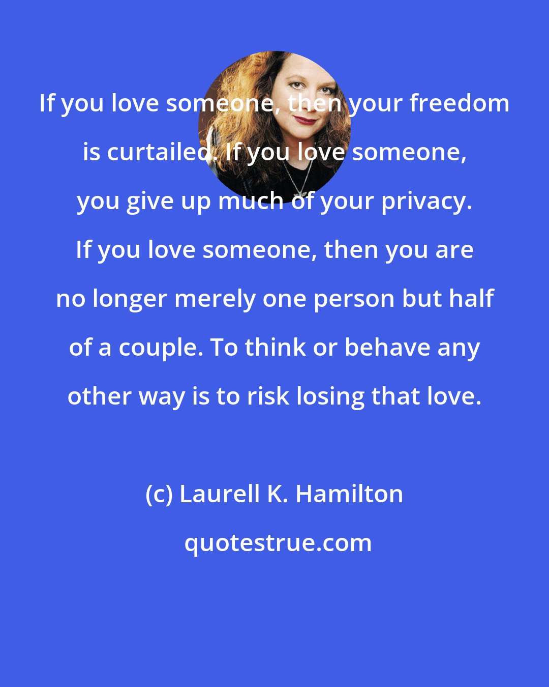 Laurell K. Hamilton: If you love someone, then your freedom is curtailed. If you love someone, you give up much of your privacy. If you love someone, then you are no longer merely one person but half of a couple. To think or behave any other way is to risk losing that love.