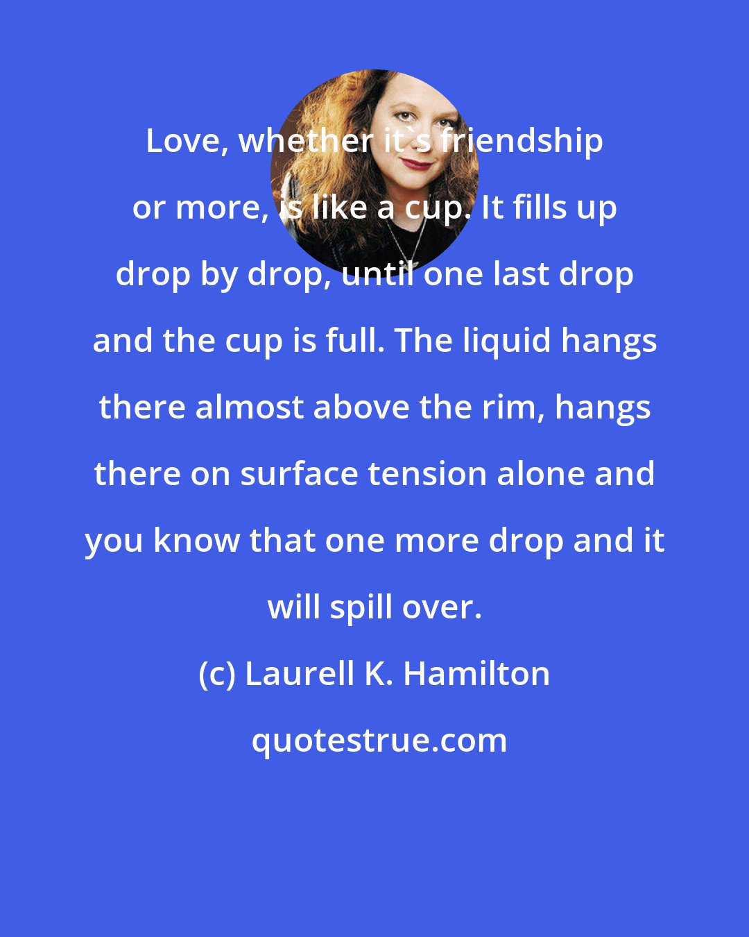 Laurell K. Hamilton: Love, whether it's friendship or more, is like a cup. It fills up drop by drop, until one last drop and the cup is full. The liquid hangs there almost above the rim, hangs there on surface tension alone and you know that one more drop and it will spill over.