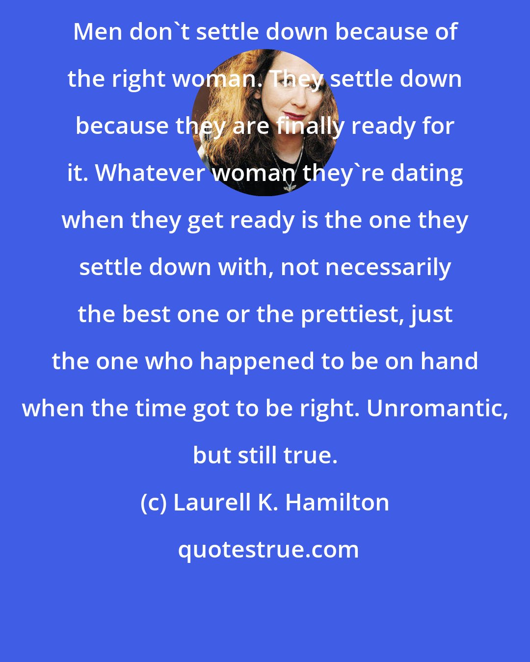 Laurell K. Hamilton: Men don't settle down because of the right woman. They settle down because they are finally ready for it. Whatever woman they're dating when they get ready is the one they settle down with, not necessarily the best one or the prettiest, just the one who happened to be on hand when the time got to be right. Unromantic, but still true.