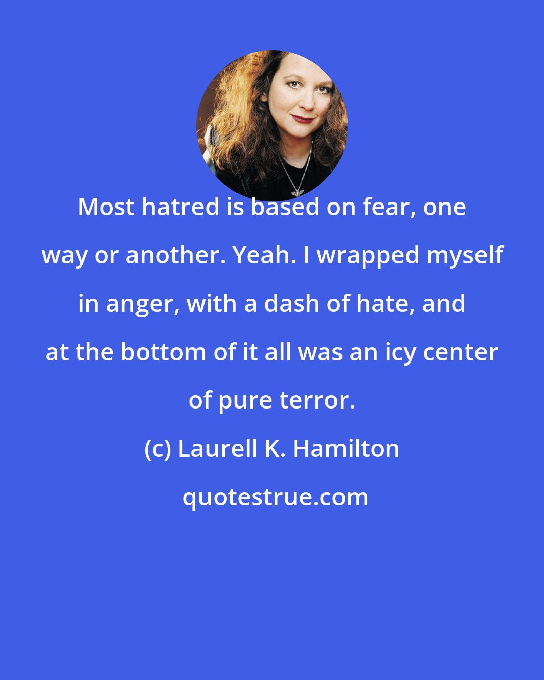 Laurell K. Hamilton: Most hatred is based on fear, one way or another. Yeah. I wrapped myself in anger, with a dash of hate, and at the bottom of it all was an icy center of pure terror.