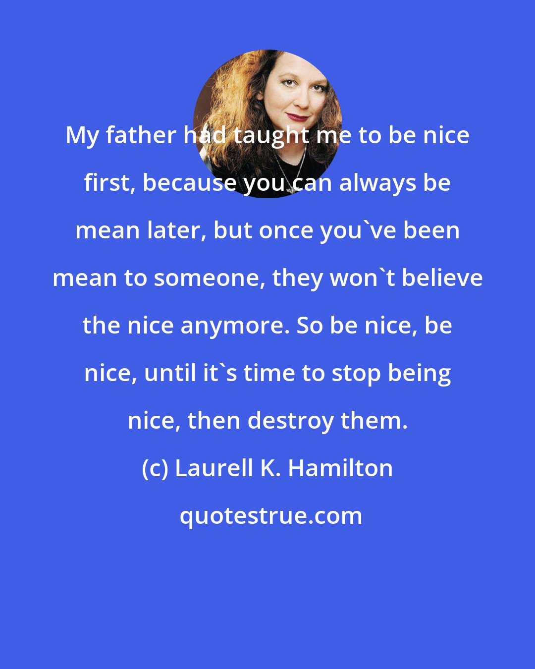 Laurell K. Hamilton: My father had taught me to be nice first, because you can always be mean later, but once you've been mean to someone, they won't believe the nice anymore. So be nice, be nice, until it's time to stop being nice, then destroy them.