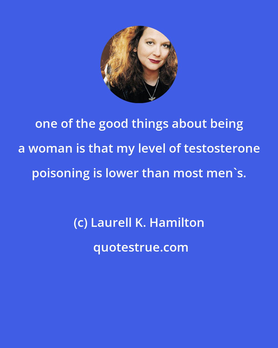 Laurell K. Hamilton: one of the good things about being a woman is that my level of testosterone poisoning is lower than most men's.