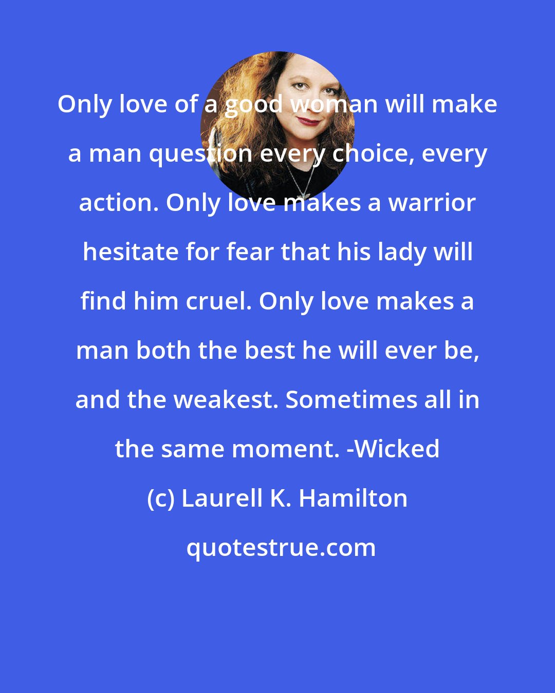 Laurell K. Hamilton: Only love of a good woman will make a man question every choice, every action. Only love makes a warrior hesitate for fear that his lady will find him cruel. Only love makes a man both the best he will ever be, and the weakest. Sometimes all in the same moment. -Wicked