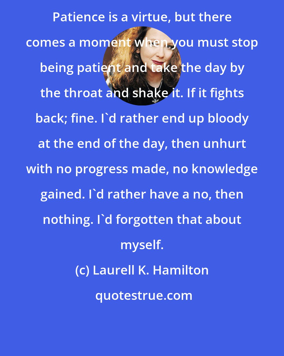 Laurell K. Hamilton: Patience is a virtue, but there comes a moment when you must stop being patient and take the day by the throat and shake it. If it fights back; fine. I'd rather end up bloody at the end of the day, then unhurt with no progress made, no knowledge gained. I'd rather have a no, then nothing. I'd forgotten that about myself.