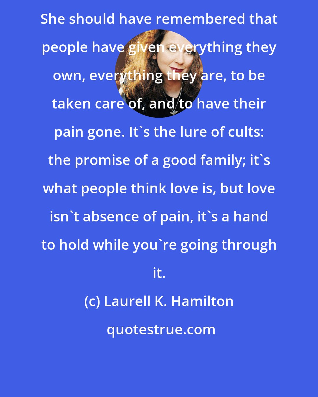 Laurell K. Hamilton: She should have remembered that people have given everything they own, everything they are, to be taken care of, and to have their pain gone. It's the lure of cults: the promise of a good family; it's what people think love is, but love isn't absence of pain, it's a hand to hold while you're going through it.