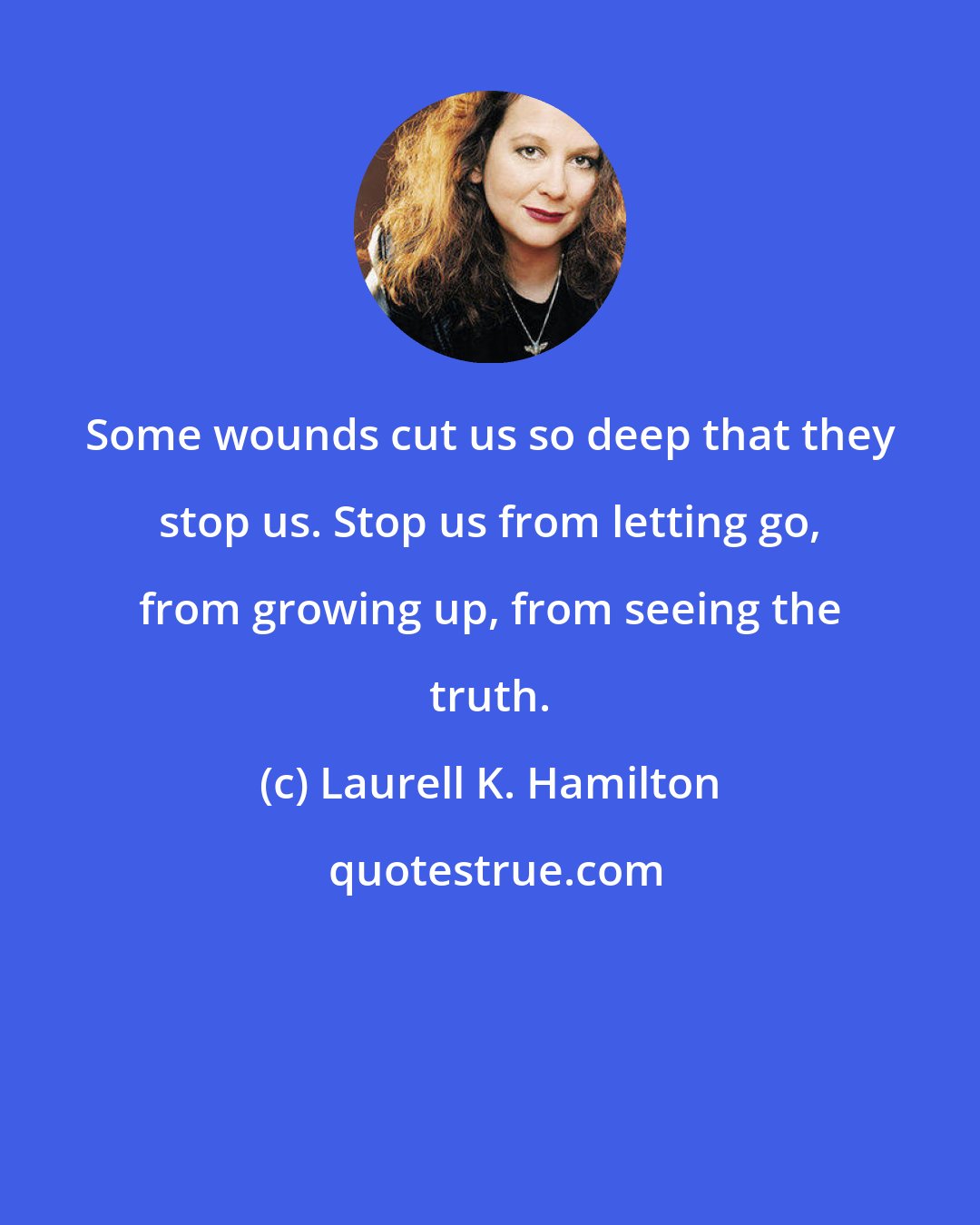 Laurell K. Hamilton: Some wounds cut us so deep that they stop us. Stop us from letting go, from growing up, from seeing the truth.