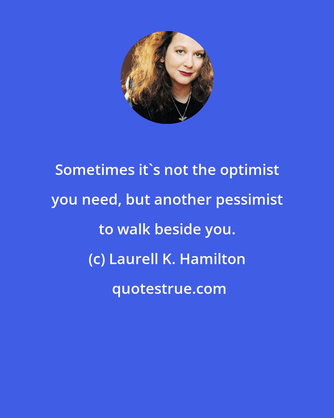 Laurell K. Hamilton: Sometimes it's not the optimist you need, but another pessimist to walk beside you.