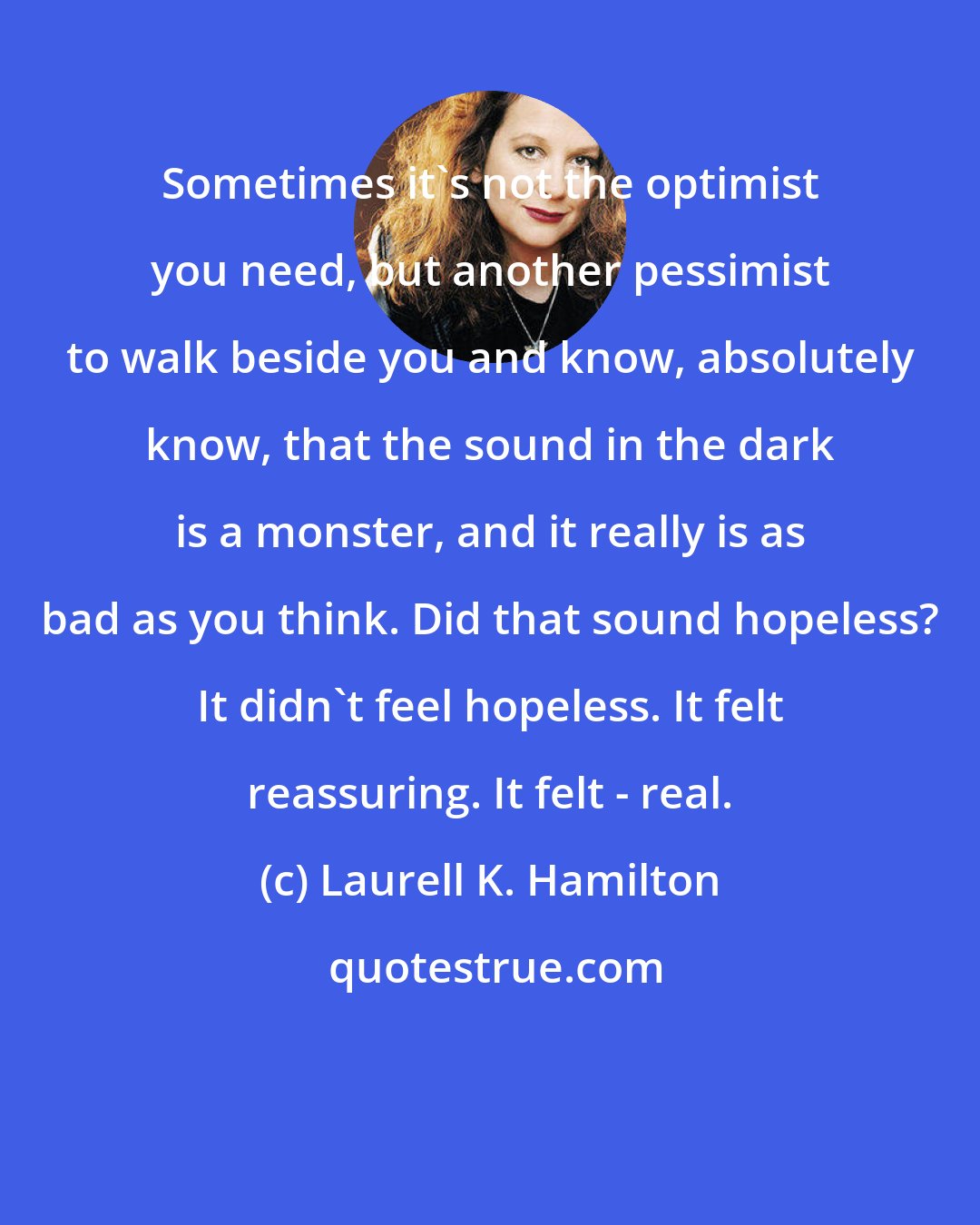 Laurell K. Hamilton: Sometimes it's not the optimist you need, but another pessimist to walk beside you and know, absolutely know, that the sound in the dark is a monster, and it really is as bad as you think. Did that sound hopeless? It didn't feel hopeless. It felt reassuring. It felt - real.