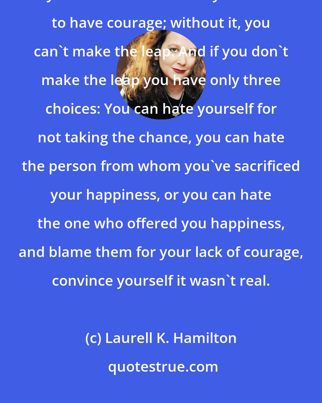 Laurell K. Hamilton: To gain your heart's desire you have to lose some part of your old life, your old self. To do that you have to have courage; without it, you can't make the leap. And if you don't make the leap you have only three choices: You can hate yourself for not taking the chance, you can hate the person from whom you've sacrificed your happiness, or you can hate the one who offered you happiness, and blame them for your lack of courage, convince yourself it wasn't real.