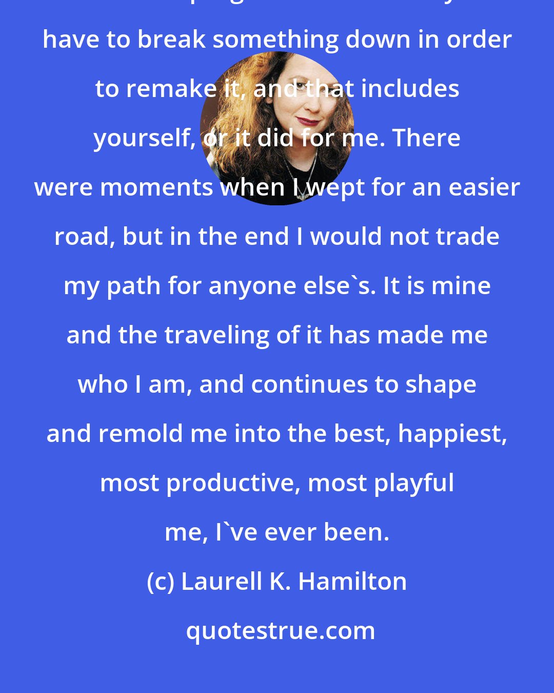 Laurell K. Hamilton: Walking your path doesn't mean you don't hurt, it means the pain is worth the progress. Sometimes you have to break something down in order to remake it, and that includes yourself, or it did for me. There were moments when I wept for an easier road, but in the end I would not trade my path for anyone else's. It is mine and the traveling of it has made me who I am, and continues to shape and remold me into the best, happiest, most productive, most playful me, I've ever been.