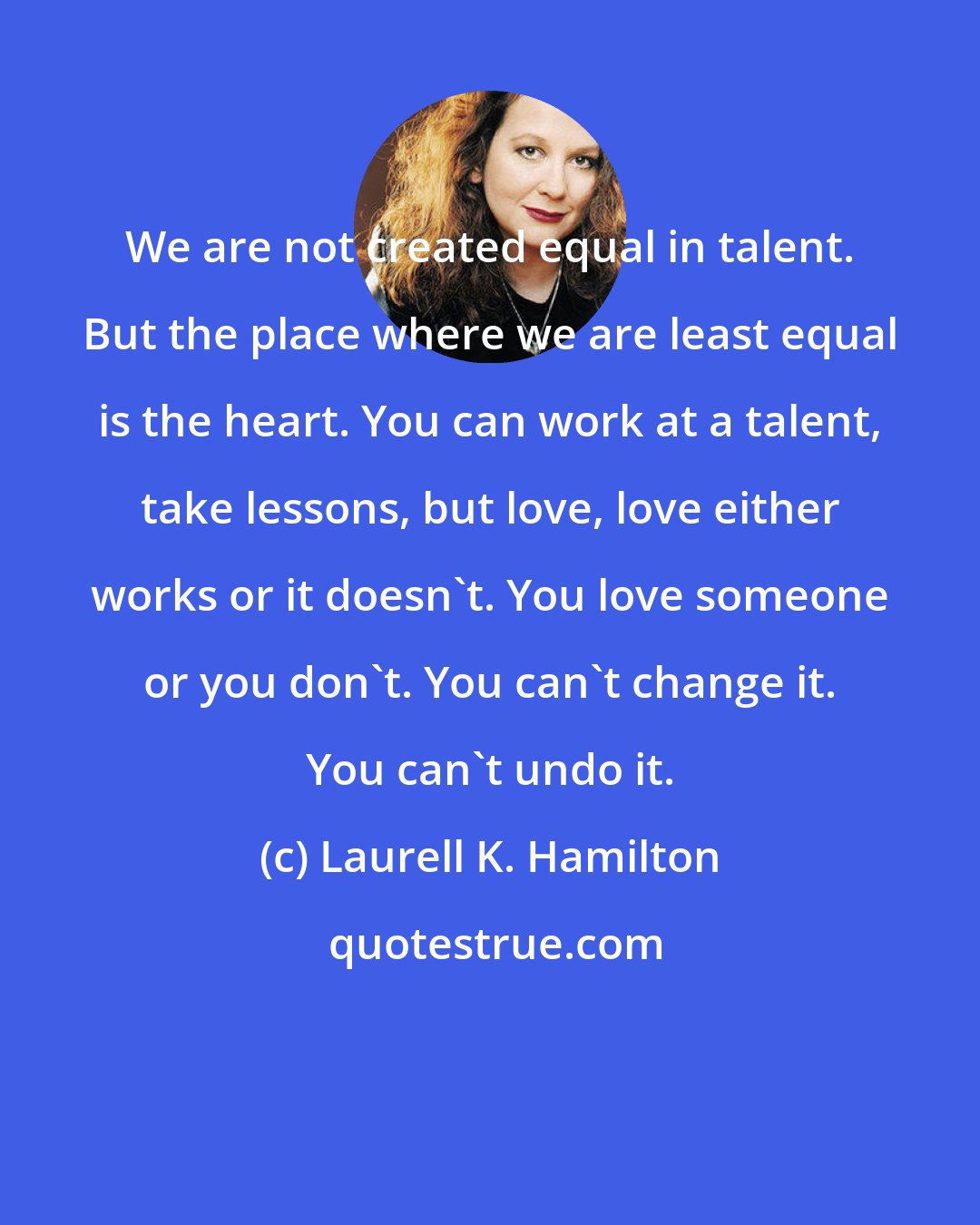 Laurell K. Hamilton: We are not created equal in talent. But the place where we are least equal is the heart. You can work at a talent, take lessons, but love, love either works or it doesn't. You love someone or you don't. You can't change it. You can't undo it.