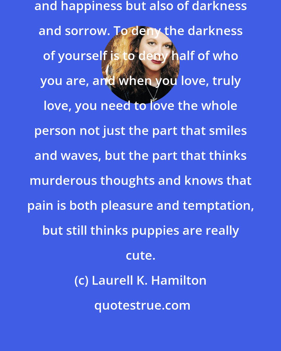 Laurell K. Hamilton: We are not made up only of our light and happiness but also of darkness and sorrow. To deny the darkness of yourself is to deny half of who you are, and when you love, truly love, you need to love the whole person not just the part that smiles and waves, but the part that thinks murderous thoughts and knows that pain is both pleasure and temptation, but still thinks puppies are really cute.