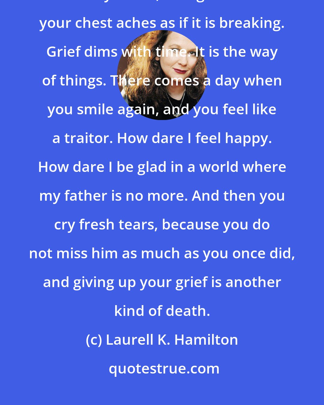 Laurell K. Hamilton: You cannot die of grief, though it feels as if you can. A heart does not actually break, though sometimes your chest aches as if it is breaking. Grief dims with time. It is the way of things. There comes a day when you smile again, and you feel like a traitor. How dare I feel happy. How dare I be glad in a world where my father is no more. And then you cry fresh tears, because you do not miss him as much as you once did, and giving up your grief is another kind of death.