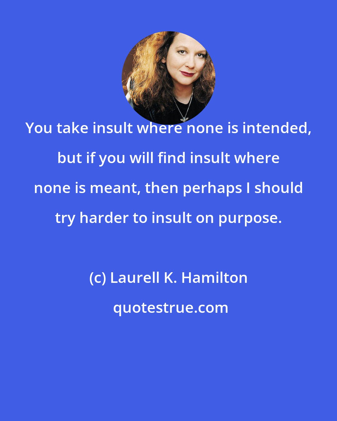 Laurell K. Hamilton: You take insult where none is intended, but if you will find insult where none is meant, then perhaps I should try harder to insult on purpose.