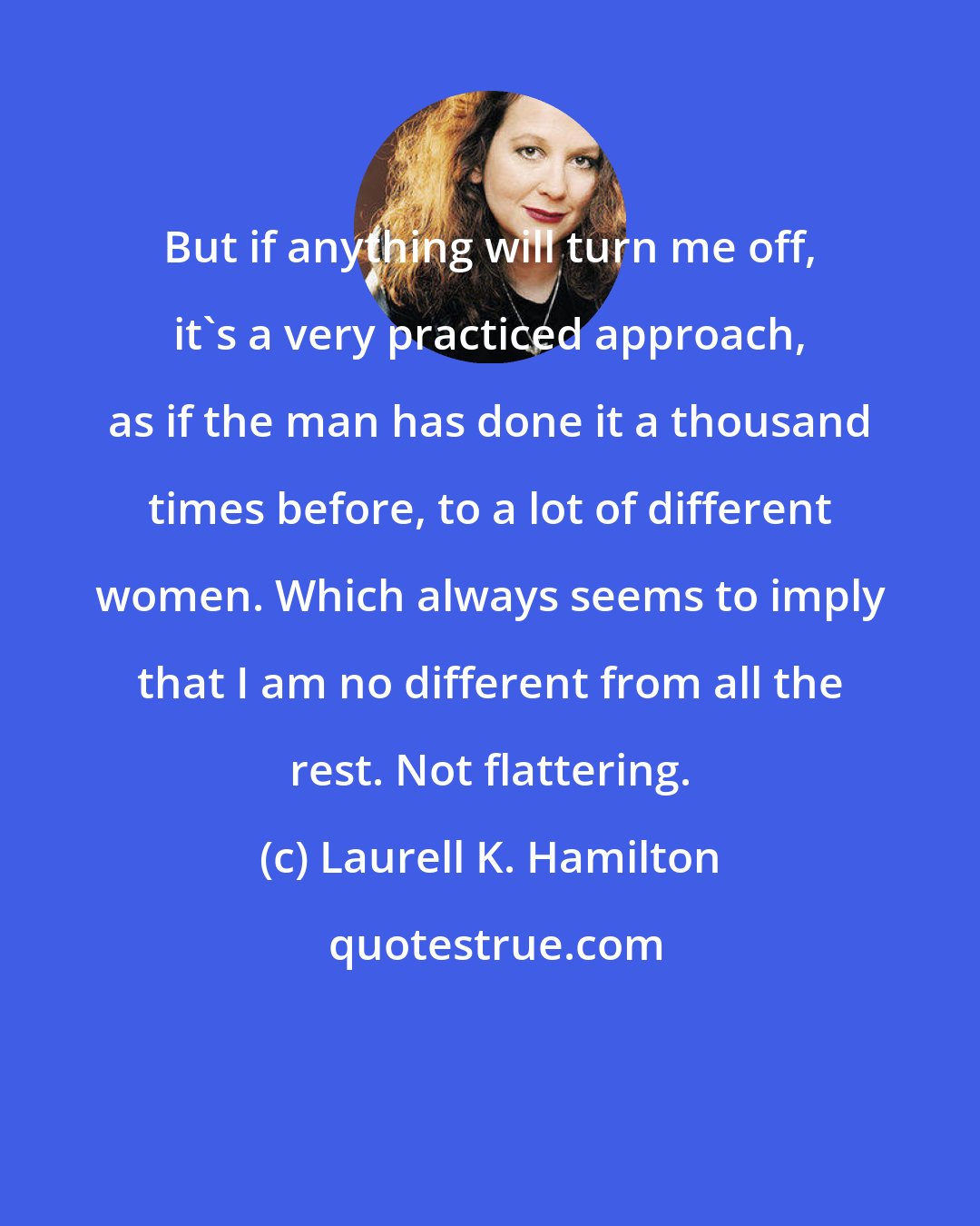 Laurell K. Hamilton: But if anything will turn me off, it's a very practiced approach, as if the man has done it a thousand times before, to a lot of different women. Which always seems to imply that I am no different from all the rest. Not flattering.